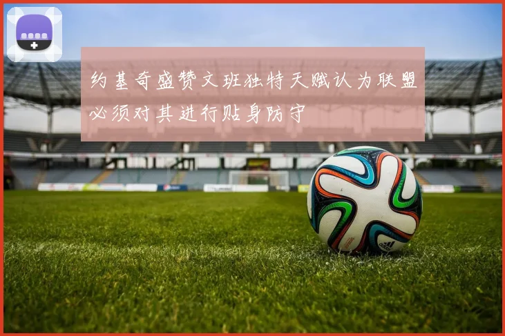 约基奇盛赞文班独特天赋认为联盟必须对其进行贴身防守