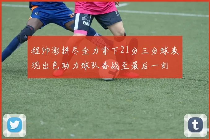 程帅澎拼尽全力拿下21分三分球表现出色助力球队奋战至最后一刻