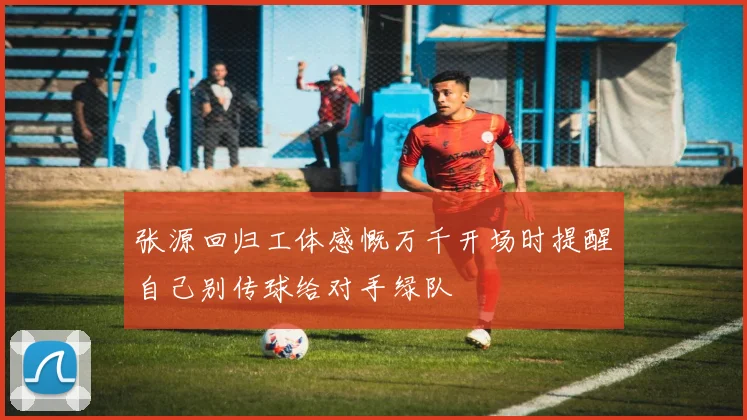 张源回归工体感慨万千开场时提醒自己别传球给对手绿队