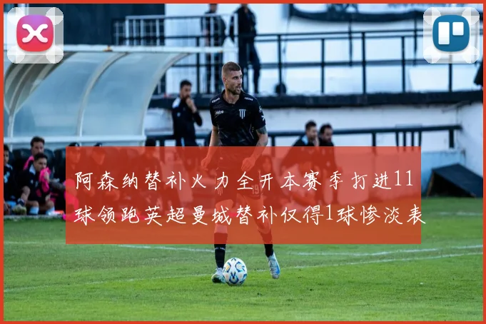 阿森纳替补火力全开本赛季打进11球领跑英超曼城替补仅得1球惨淡表现