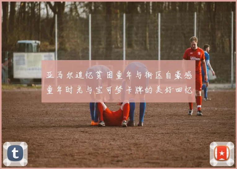 亚马尔追忆贫困童年与街区自豪感童年时光与宝可梦卡牌的美好回忆