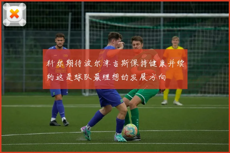 科尔期待波尔津吉斯保持健康并续约这是球队最理想的发展方向