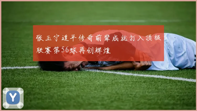 张玉宁追平传奇前辈成就打入顶级联赛第56球再创辉煌