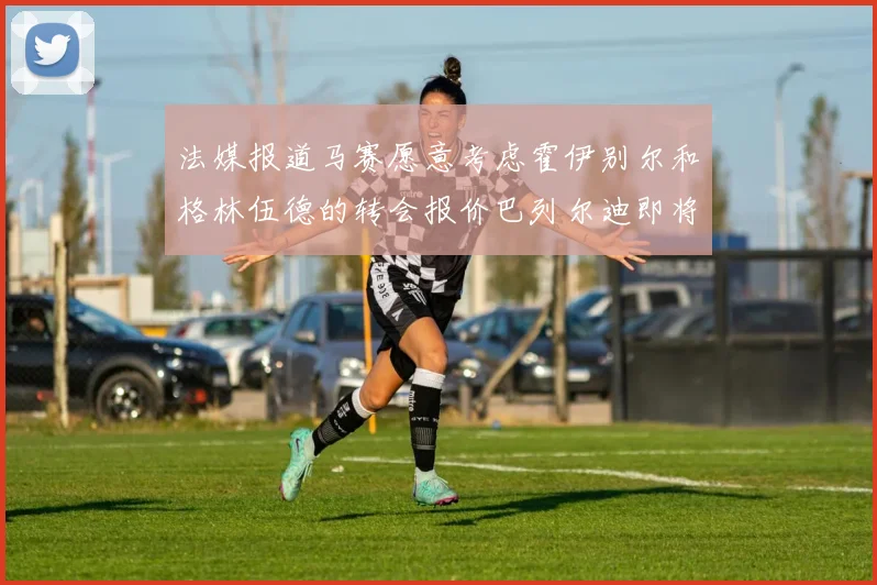 法媒报道马赛愿意考虑霍伊别尔和格林伍德的转会报价巴列尔迪即将离队