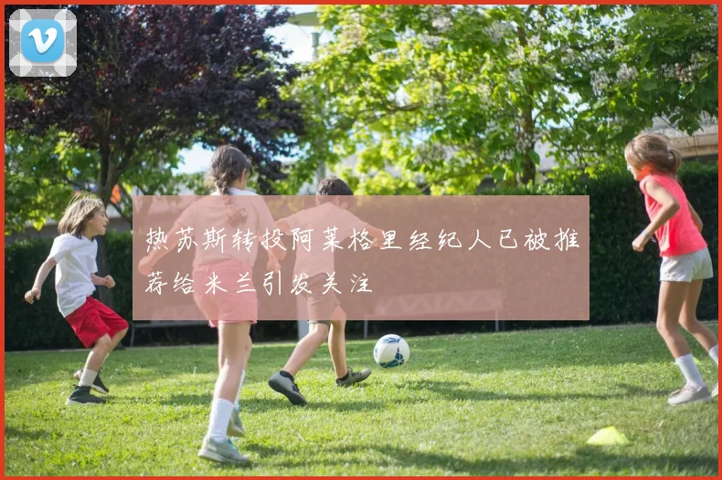 热苏斯转投阿莱格里经纪人已被推荐给米兰引发关注
