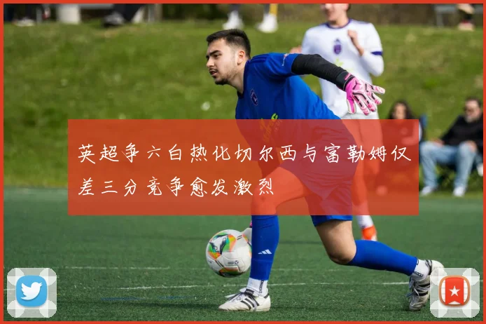 英超争六白热化切尔西与富勒姆仅差三分竞争愈发激烈