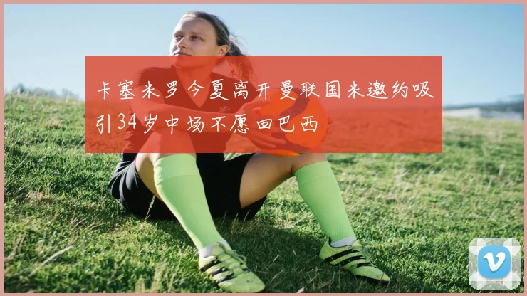 卡塞米罗今夏离开曼联国米邀约吸引34岁中场不愿回巴西