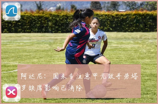 阿达尼：国米专注意甲无敌手劳塔罗缺席影响已消除