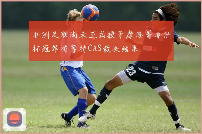 非洲足联尚未正式授予摩洛哥非洲杯冠军将等待CAS裁决结果