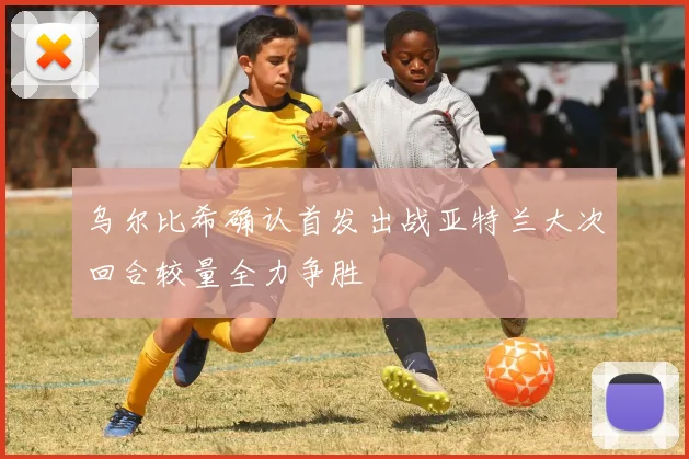乌尔比希确认首发出战亚特兰大次回合较量全力争胜