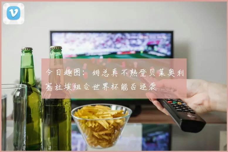 今日趣图：姆总真不熟登贝莱奥利塞杜埃组合世界杯能否逆袭