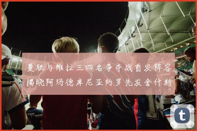 曼联与维拉三四名争夺战首发阵容揭晓阿玛德库尼亚约罗先发舍什科替补出战