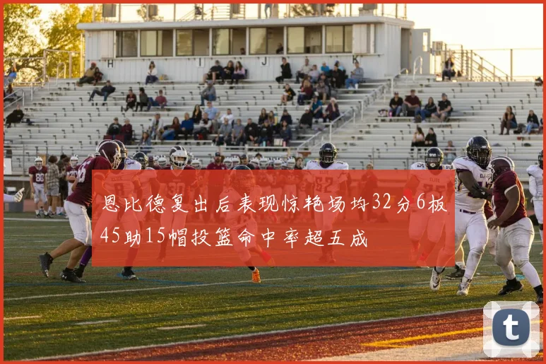 恩比德复出后表现惊艳场均32分6板45助15帽投篮命中率超五成