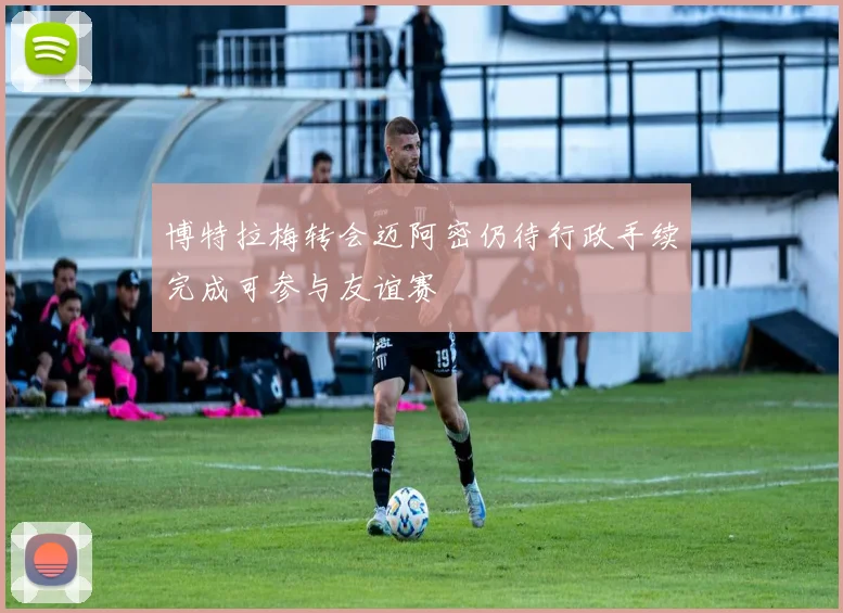 博特拉梅转会迈阿密仍待行政手续完成可参与友谊赛