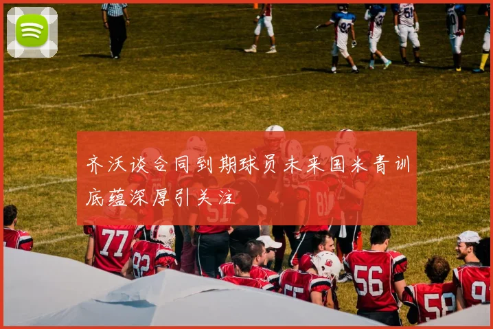 齐沃谈合同到期球员未来国米青训底蕴深厚引关注
